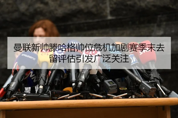 曼联新帅滕哈格帅位危机加剧赛季末去留评估引发广泛关注