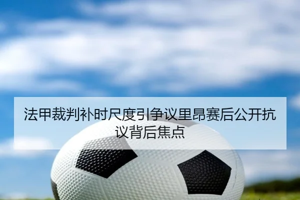 法甲裁判补时尺度引争议里昂赛后公开抗议背后焦点 - c7c7·app