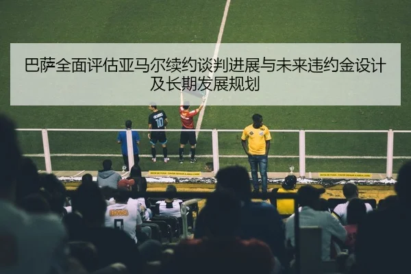 巴萨全面评估亚马尔续约谈判进展与未来违约金设计及长期发展规划
