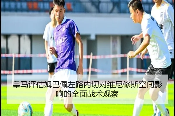 皇马评估姆巴佩左路内切对维尼修斯空间影响的全面战术观察