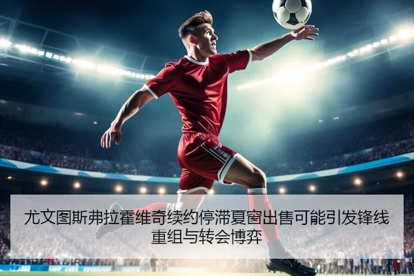 尤文图斯弗拉霍维奇续约停滞夏窗出售可能引发锋线重组与转会博弈