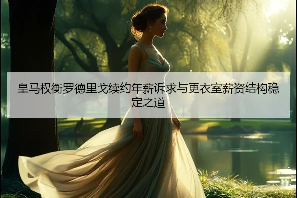 皇马权衡罗德里戈续约年薪诉求与更衣室薪资结构稳定之道
