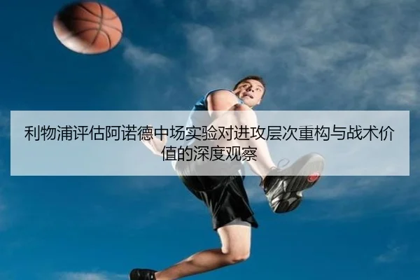 利物浦评估阿诺德中场实验对进攻层次重构与战术价值的深度观察