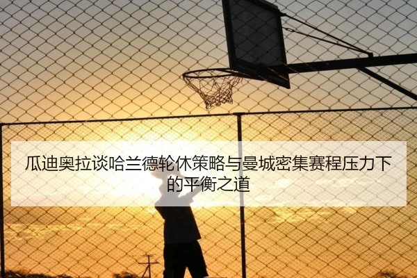 瓜迪奥拉谈哈兰德轮休策略与曼城密集赛程压力下的平衡之道