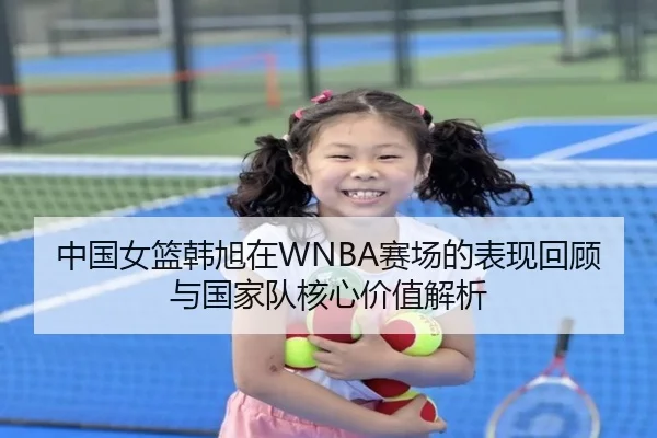 中国女篮韩旭在WNBA赛场的表现回顾与国家队核心价值解析