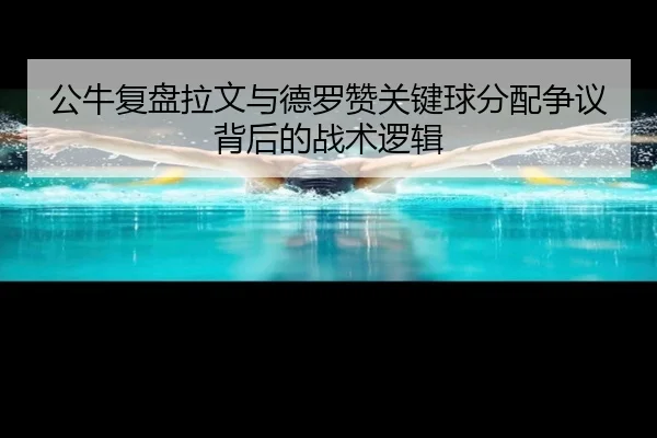 公牛复盘拉文与德罗赞关键球分配争议背后的战术逻辑