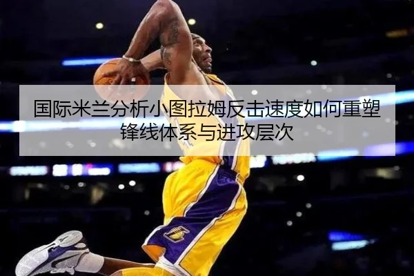 国际米兰分析小图拉姆反击速度如何重塑锋线体系与进攻层次
