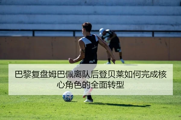 巴黎复盘姆巴佩离队后登贝莱如何完成核心角色的全面转型