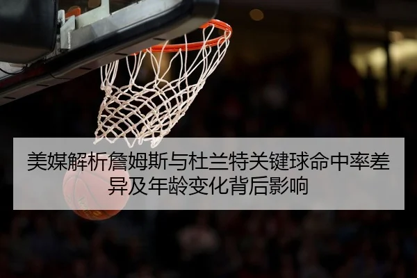 美媒解析詹姆斯与杜兰特关键球命中率差异及年龄变化背后影响